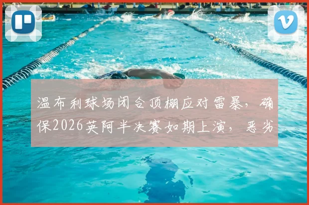 温布利球场闭合顶棚应对雷暴,确保2026英阿半决赛如期上演,恶劣天气比赛预案解析