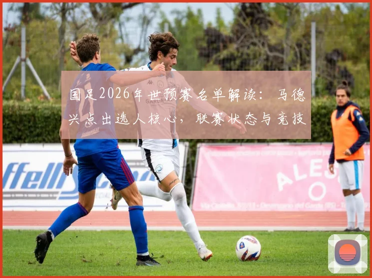 国足2026年世预赛名单解读：马德兴点出选人核心，联赛状态与竞技表现成硬指标，哪些球员因此入选？