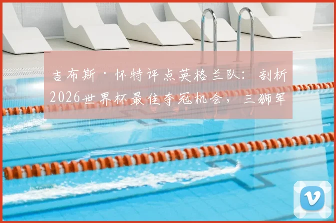 吉布斯·怀特评点英格兰队：剖析2026世界杯最佳夺冠机会，三狮军团阵容前景深度分析