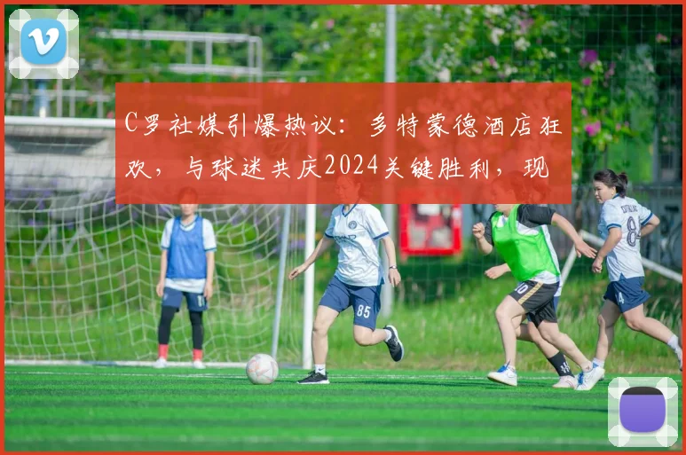 C罗社媒引爆热议：多特蒙德酒店狂欢，与球迷共庆2024关键胜利，现场视频全记录