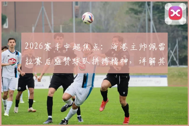 2026赛季中超焦点：海港主帅佩雷拉赛后盛赞球队拼搏精神，详解其如何塑造球队战斗力