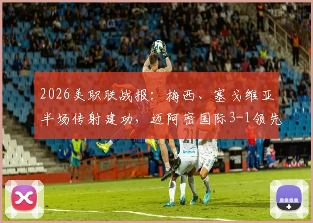 2026美职联战报：梅西、塞戈维亚半场传射建功，迈阿密国际3-1领先奥兰多城精彩集锦与战术分析