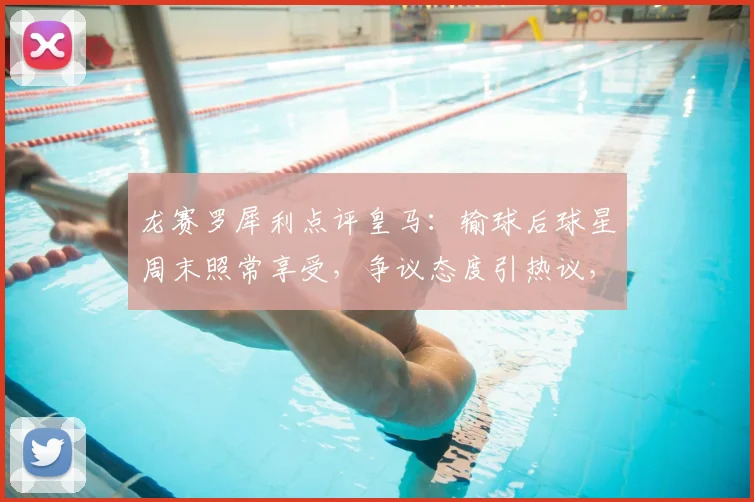 龙赛罗犀利点评皇马：输球后球星周末照常享受，争议态度引热议，深度剖析球队更衣室心态