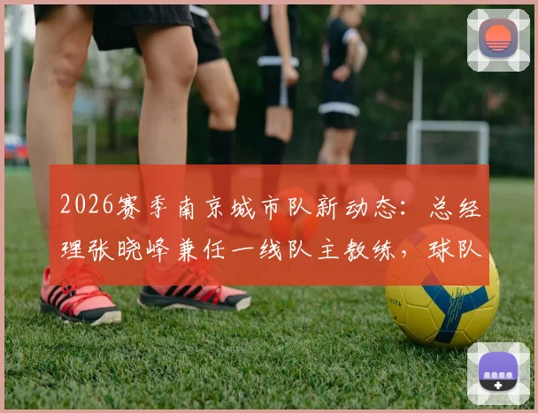 2026赛季南京城市队新动态：总经理张晓峰兼任一线队主教练，球队未来走向与教练履历深度分析