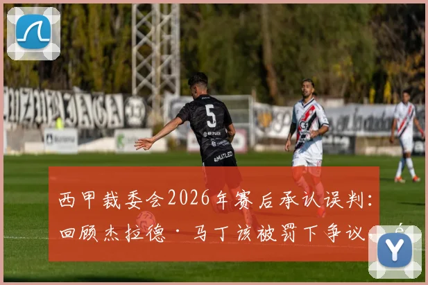 西甲裁委会2026年赛后承认误判：回顾杰拉德·马丁该被罚下争议，马竞官方回应引热议