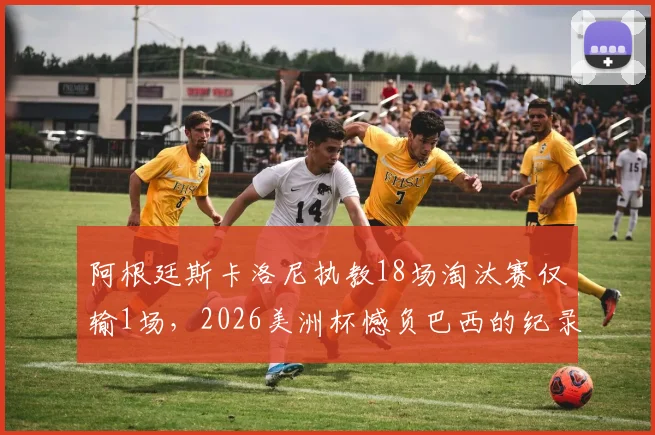 阿根廷斯卡洛尼执教18场淘汰赛仅输1场，2026美洲杯憾负巴西的纪录解读