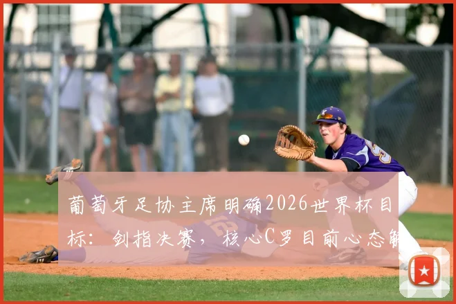 葡萄牙足协主席明确2026世界杯目标:剑指决赛,核心C罗目前心态解析与阵容前瞻