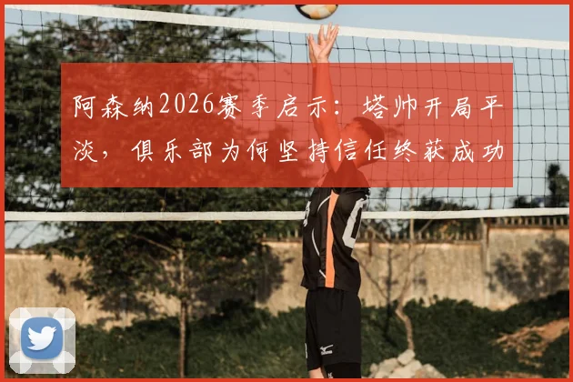 阿森纳2026赛季启示：塔帅开局平淡，俱乐部为何坚持信任终获成功？深度解析球队用人策略与管理哲学