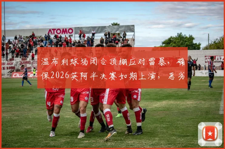 温布利球场闭合顶棚应对雷暴，确保2026英阿半决赛如期上演，恶劣天气比赛预案解析