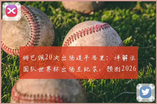 姆巴佩20次出场追平洛里：详解法国队世界杯出场王纪录，预测2026年谁将领跑