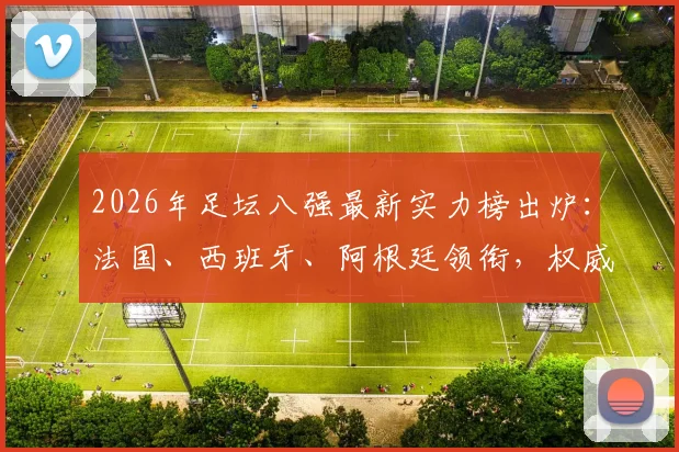 2026年足坛八强最新实力榜出炉：法国、西班牙、阿根廷领衔，权威TA深度解析各队争冠前景